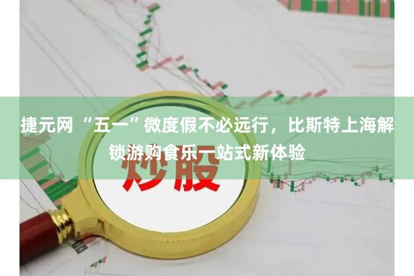 捷元网 “五一”微度假不必远行，比斯特上海解锁游购食乐一站式新体验