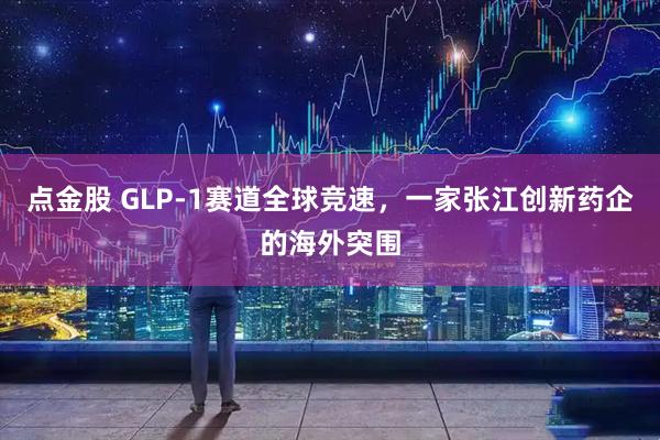 点金股 GLP-1赛道全球竞速，一家张江创新药企的海外突围