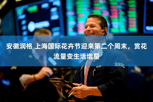安徽润格 上海国际花卉节迎来第二个周末,赏花流量变生活增量